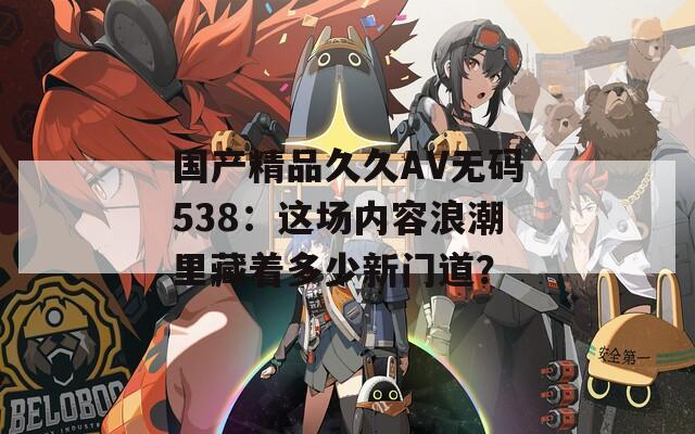 国产精品久久AV无码538：这场内容浪潮里藏着多少新门道？