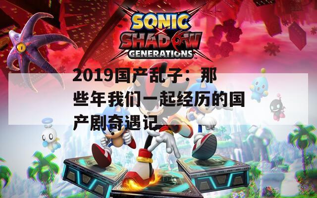 2019国产乱子：那些年我们一起经历的国产剧奇遇记