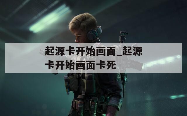 起源卡开始画面_起源卡开始画面卡死