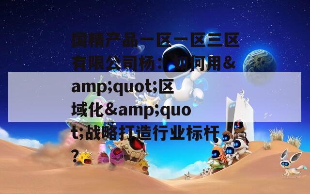 国精产品一区一区三区有限公司杨：如何用&amp;quot;区域化&amp;quot;战略打造行业标杆？  第1张