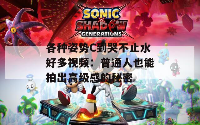 各种姿势C到哭不止水好多视频：普通人也能拍出高级感的秘密