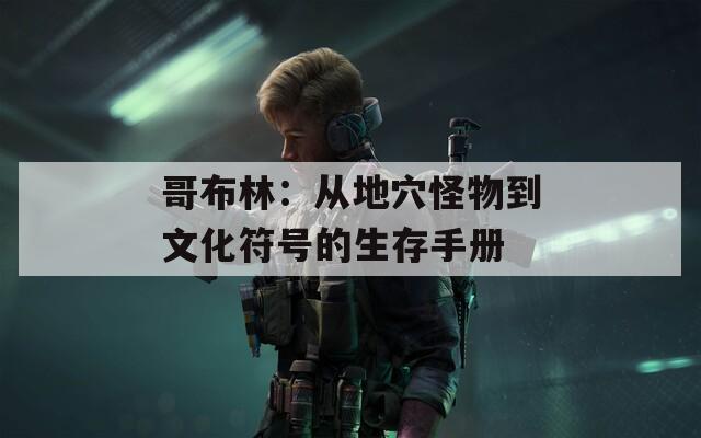 哥布林：从地穴怪物到文化符号的生存手册