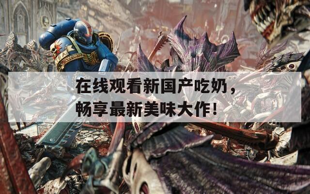 在线观看新国产吃奶，畅享最新美味大作！