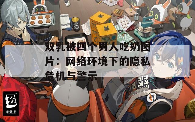 双乳被四个男人吃奶图片：网络环境下的隐私危机与警示