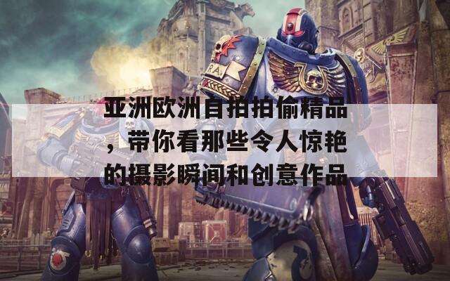 亚洲欧洲自拍拍偷精品，带你看那些令人惊艳的摄影瞬间和创意作品