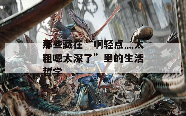 那些藏在“啊轻点灬太粗嗯太深了”里的生活哲学