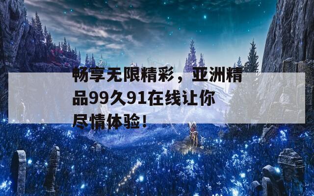 畅享无限精彩，亚洲精品99久91在线让你尽情体验！  第1张