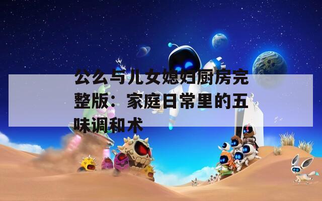 公么与儿女媳妇厨房完整版：家庭日常里的五味调和术