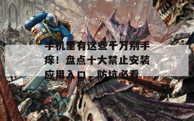 手机里有这些千万别手痒！盘点十大禁止安装应用入口，防坑必看