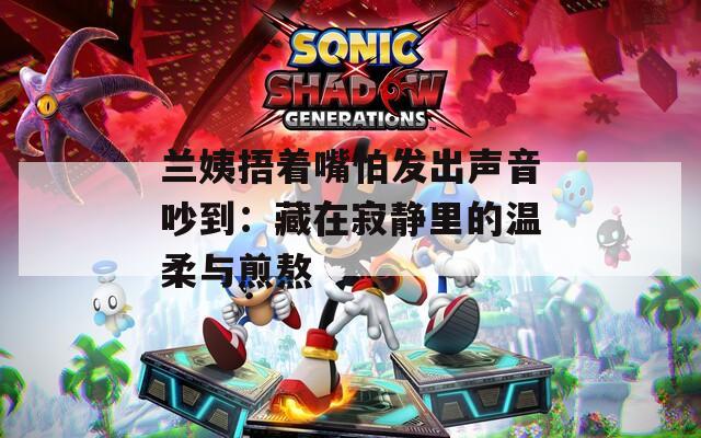兰姨捂着嘴怕发出声音吵到：藏在寂静里的温柔与煎熬