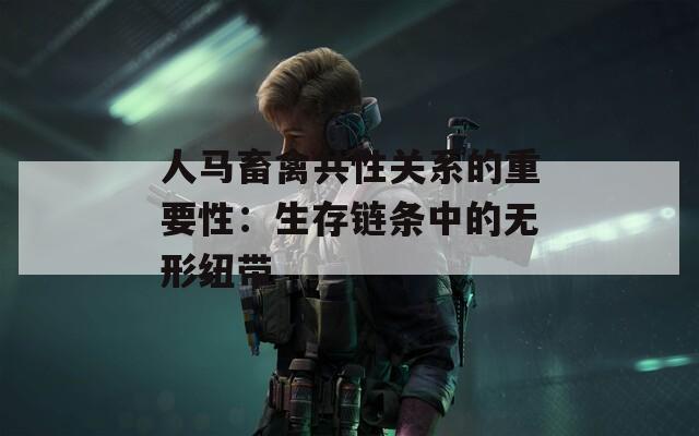 人马畜禽共性关系的重要性：生存链条中的无形纽带